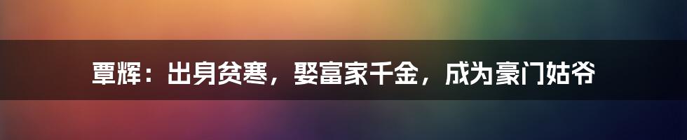 覃辉：出身贫寒，娶富家千金，成为豪门姑爷