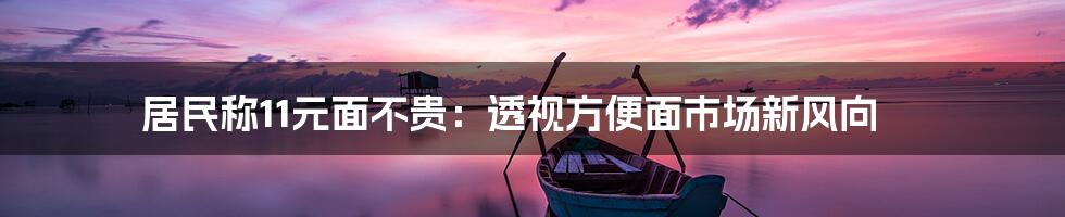 居民称11元面不贵：透视方便面市场新风向