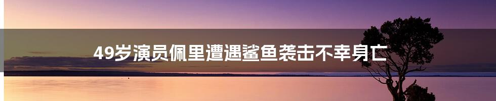 49岁演员佩里遭遇鲨鱼袭击不幸身亡