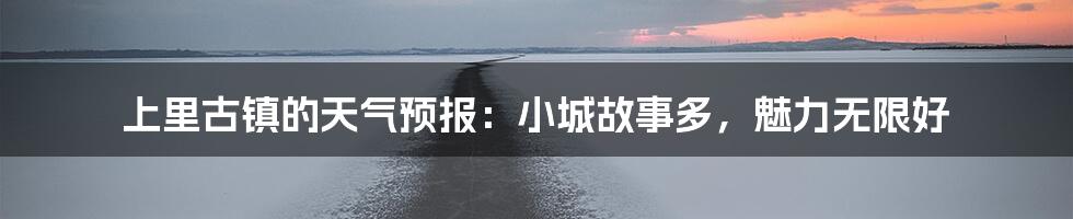 上里古镇的天气预报：小城故事多，魅力无限好