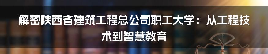 解密陕西省建筑工程总公司职工大学：从工程技术到智慧教育