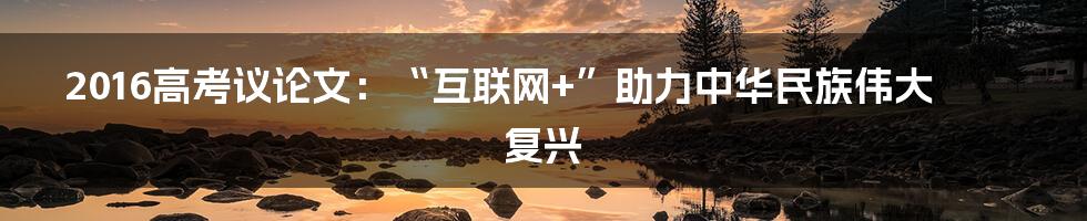 2016高考议论文：“互联网+”助力中华民族伟大复兴