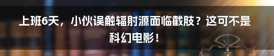 上班6天，小伙误触辐射源面临截肢？这可不是科幻电影！