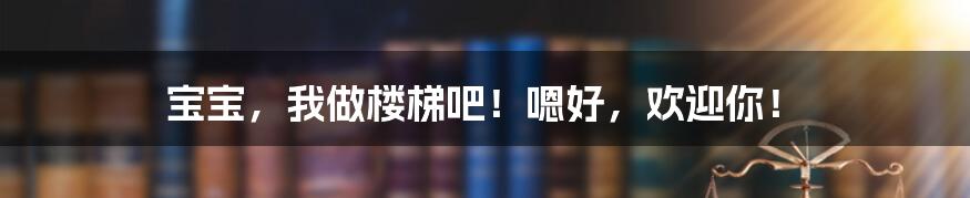 宝宝，我做楼梯吧！嗯好，欢迎你！