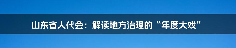 山东省人代会：解读地方治理的“年度大戏”