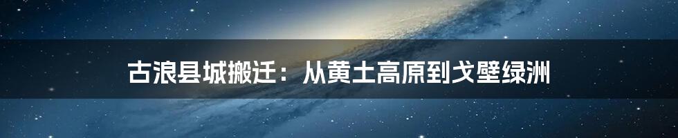 古浪县城搬迁：从黄土高原到戈壁绿洲