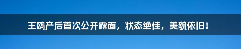 王鸥产后首次公开露面，状态绝佳，美貌依旧！