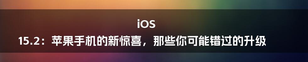 iOS 15.2：苹果手机的新惊喜，那些你可能错过的升级