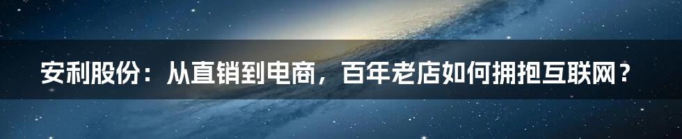 安利股份：从直销到电商，百年老店如何拥抱互联网？