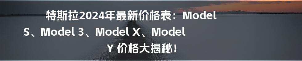 特斯拉2024年最新价格表：Model S、Model 3、Model X、Model Y 价格大揭秘！