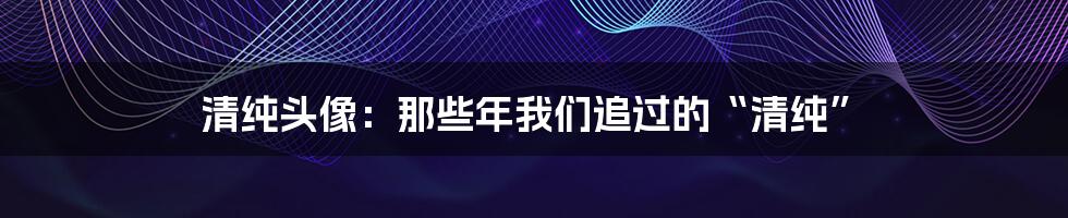 清纯头像：那些年我们追过的“清纯”