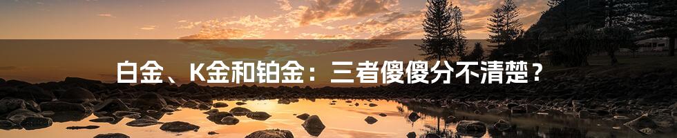 白金、K金和铂金：三者傻傻分不清楚？