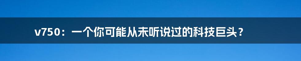 v750：一个你可能从未听说过的科技巨头？