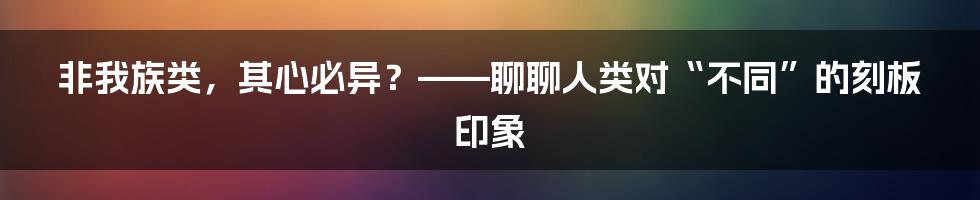 非我族类，其心必异？——聊聊人类对“不同”的刻板印象