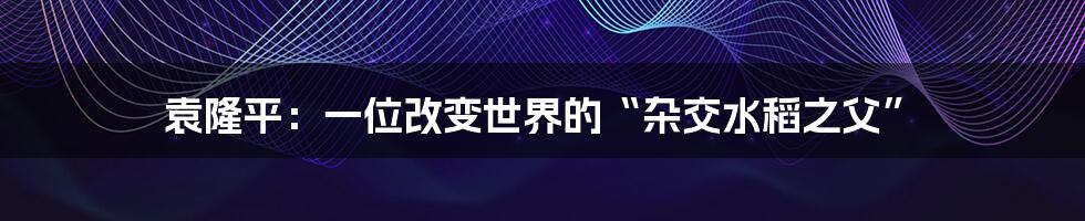 袁隆平：一位改变世界的“杂交水稻之父”