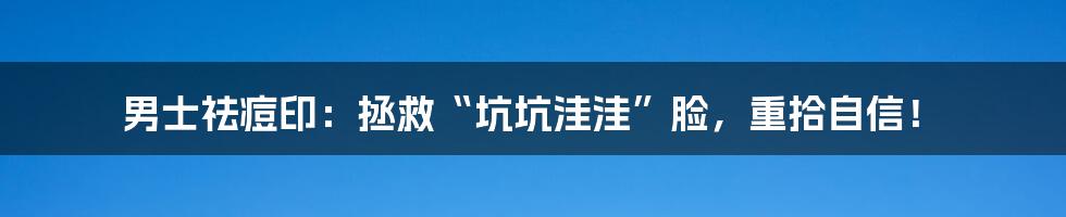 男士祛痘印：拯救“坑坑洼洼”脸，重拾自信！