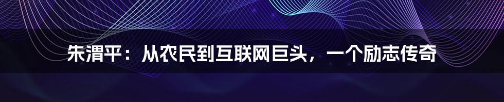 朱渭平：从农民到互联网巨头，一个励志传奇