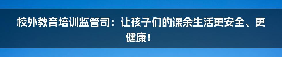 校外教育培训监管司：让孩子们的课余生活更安全、更健康！