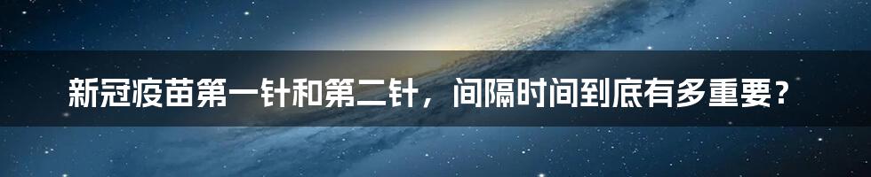 新冠疫苗第一针和第二针，间隔时间到底有多重要？