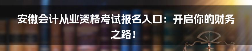 安徽会计从业资格考试报名入口：开启你的财务之路！