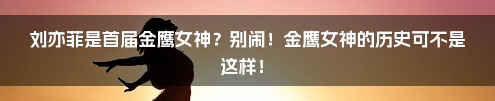 刘亦菲是首届金鹰女神？别闹！金鹰女神的历史可不是这样！