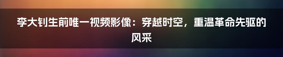 李大钊生前唯一视频影像：穿越时空，重温革命先驱的风采