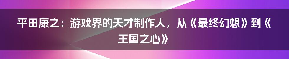 平田康之：游戏界的天才制作人，从《最终幻想》到《王国之心》