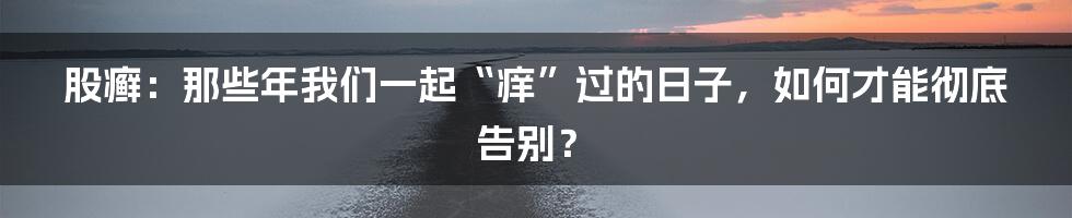 股癣：那些年我们一起“痒”过的日子，如何才能彻底告别？