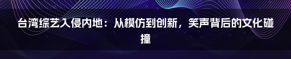 台湾综艺入侵内地：从模仿到创新，笑声背后的文化碰撞