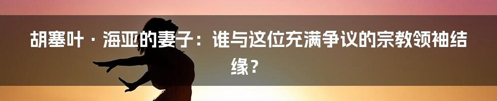 胡塞叶·海亚的妻子：谁与这位充满争议的宗教领袖结缘？