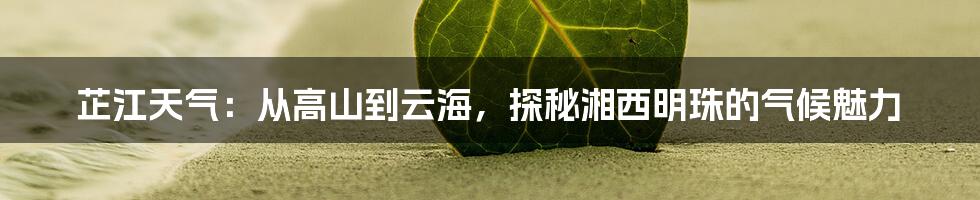 芷江天气：从高山到云海，探秘湘西明珠的气候魅力