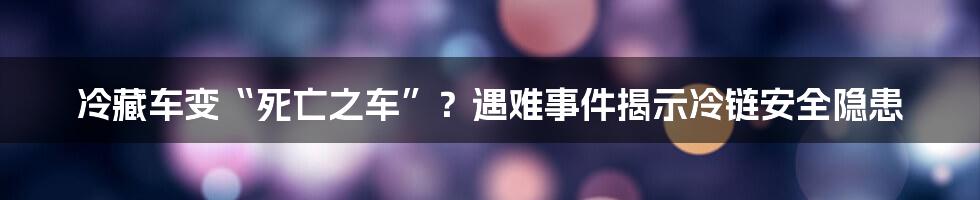 冷藏车变“死亡之车”？遇难事件揭示冷链安全隐患