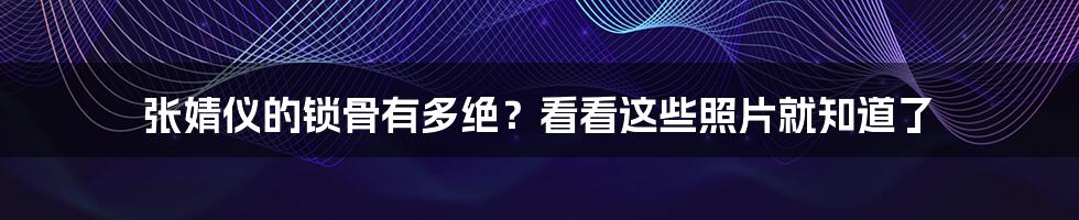 张婧仪的锁骨有多绝？看看这些照片就知道了