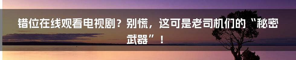 错位在线观看电视剧？别慌，这可是老司机们的“秘密武器”！