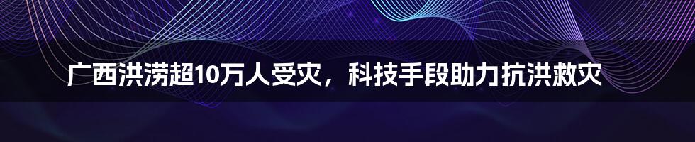 广西洪涝超10万人受灾，科技手段助力抗洪救灾