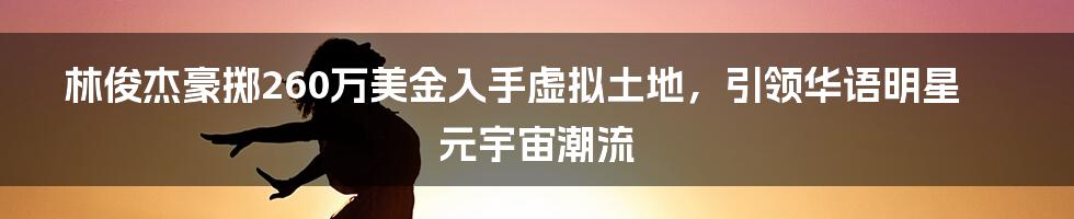 林俊杰豪掷260万美金入手虚拟土地，引领华语明星元宇宙潮流