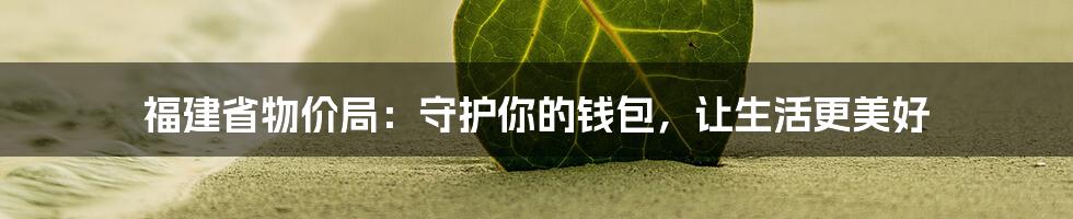 福建省物价局：守护你的钱包，让生活更美好