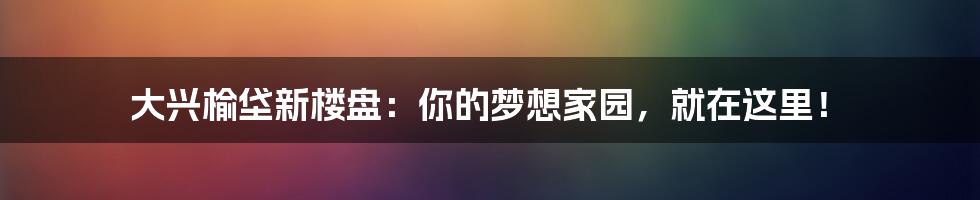 大兴榆垡新楼盘：你的梦想家园，就在这里！