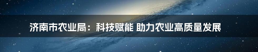 济南市农业局：科技赋能 助力农业高质量发展