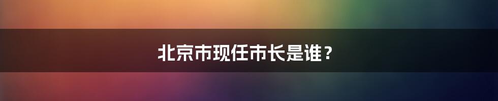 北京市现任市长是谁？