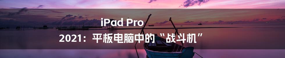 iPad Pro 2021：平板电脑中的“战斗机”