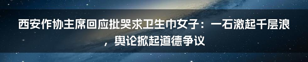 西安作协主席回应批哭求卫生巾女子：一石激起千层浪，舆论掀起道德争议