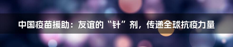 中国疫苗援助：友谊的“针”剂，传递全球抗疫力量