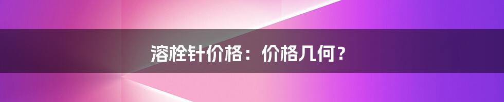 溶栓针价格：价格几何？