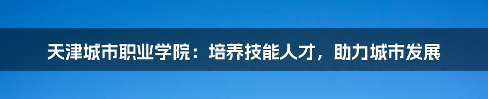 天津城市职业学院：培养技能人才，助力城市发展