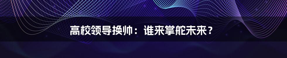 高校领导换帅：谁来掌舵未来？