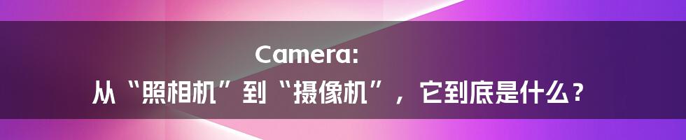 Camera: 从“照相机”到“摄像机”，它到底是什么？