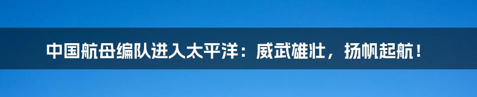 中国航母编队进入太平洋：威武雄壮，扬帆起航！