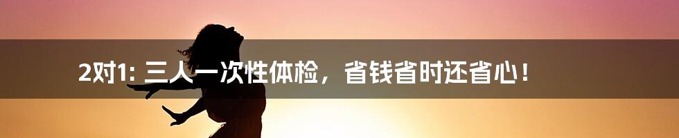 2对1: 三人一次性体检，省钱省时还省心！