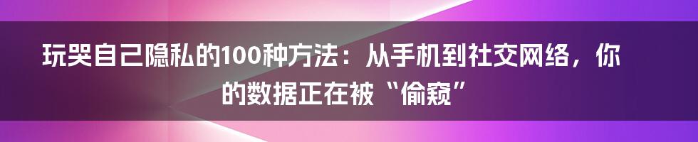 玩哭自己隐私的100种方法：从手机到社交网络，你的数据正在被“偷窥”